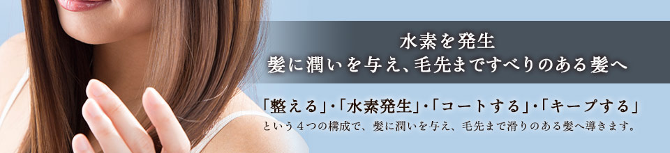 水素を発生、髪に潤いを与え、毛先まですべりのある髪へ。「整える」・「水素発生」・「コートする」・「キープする」という4つの構成で、髪に潤いを与え、毛先まで滑りのある髪へ導きます。